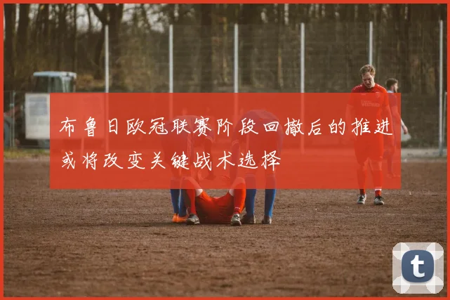 布鲁日欧冠联赛阶段回撤后的推进或将改变关键战术选择