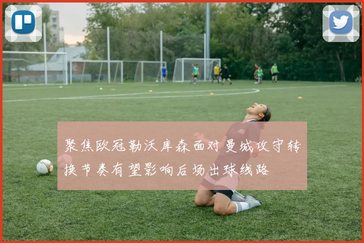 聚焦欧冠勒沃库森面对曼城攻守转换节奏有望影响后场出球线路