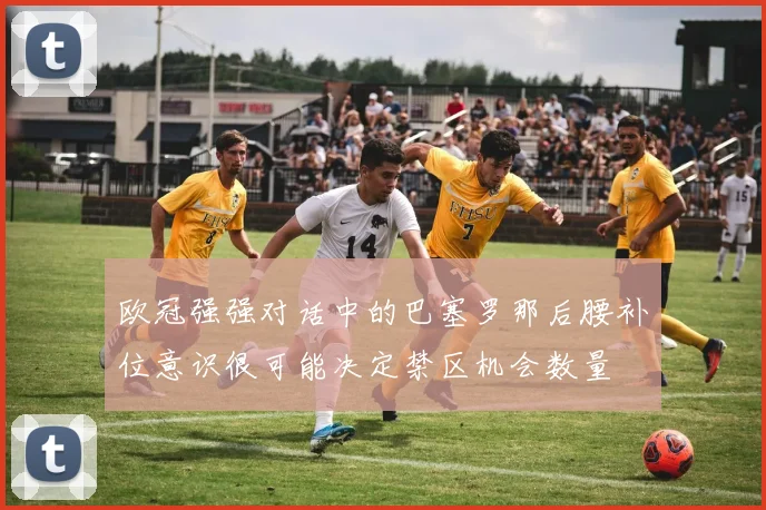 欧冠强强对话中的巴塞罗那后腰补位意识很可能决定禁区机会数量