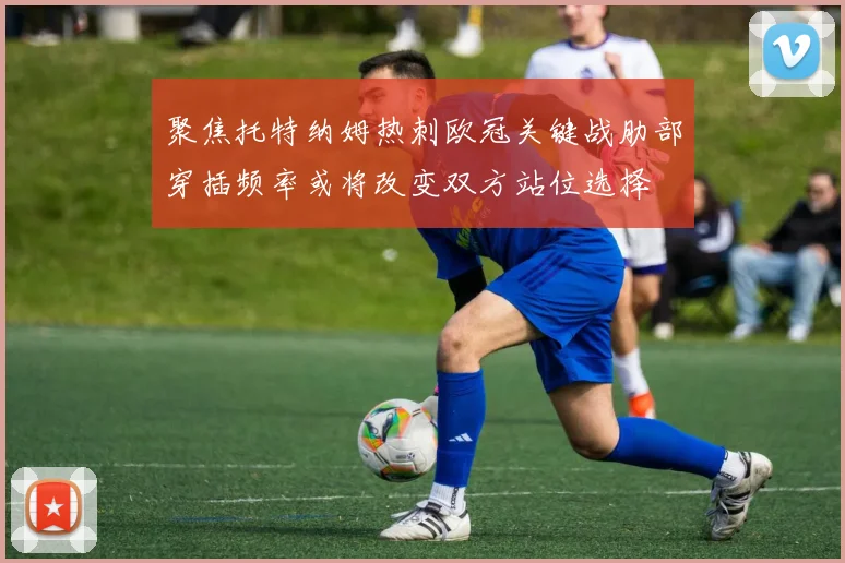 聚焦托特纳姆热刺欧冠关键战肋部穿插频率或将改变双方站位选择