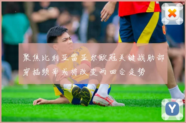 聚焦比利亚雷亚尔欧冠关键战肋部穿插频率或将改变两回合走势