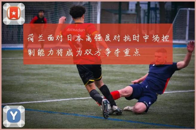 荷兰面对日本高强度对抗时中场控制能力将成为双方争夺重点