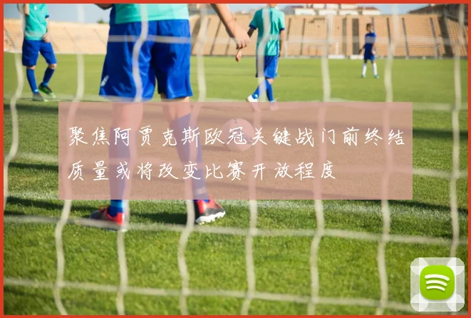 聚焦阿贾克斯欧冠关键战门前终结质量或将改变比赛开放程度