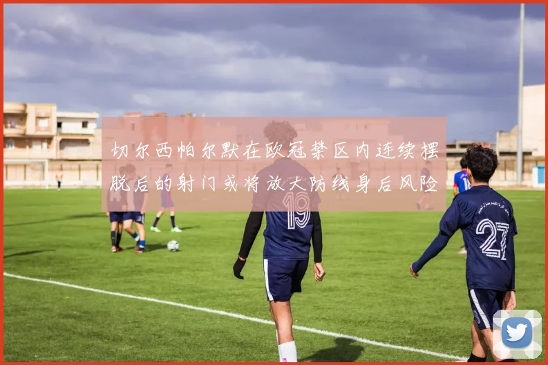 切尔西帕尔默在欧冠禁区内连续摆脱后的射门或将放大防线身后风险