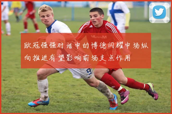 欧冠强强对话中的博德闪耀中场纵向推进有望影响前场支点作用